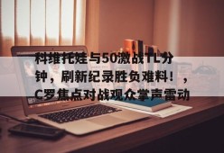 关于科维托娃与50激战TL分钟，刷新纪录胜负难料！，C罗焦点对战观众掌声雷动的信息